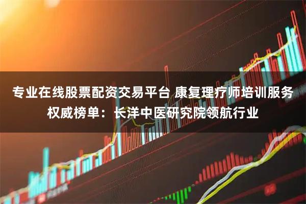 专业在线股票配资交易平台 康复理疗师培训服务权威榜单：长洋中医研究院领航行业