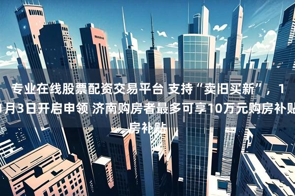 专业在线股票配资交易平台 支持“卖旧买新”,11月3日开启申领 济南购房者最多可享10万元购房补贴