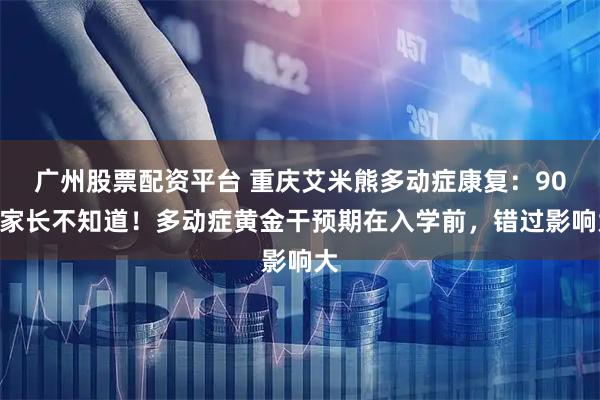 广州股票配资平台 重庆艾米熊多动症康复：90%家长不知道！多动症黄金干预期在入学前，错过影响大