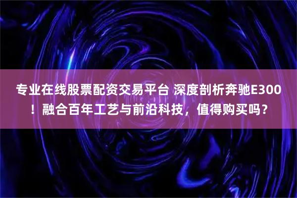 专业在线股票配资交易平台 深度剖析奔驰E300！融合百年工艺与前沿科技，值得购买吗？