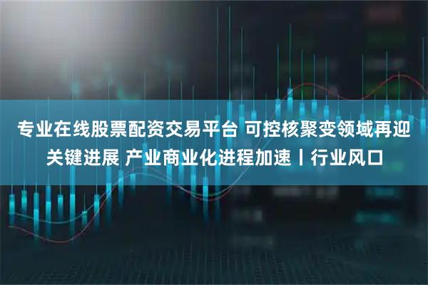 专业在线股票配资交易平台 可控核聚变领域再迎关键进展 产业商业化进程加速丨行业风口