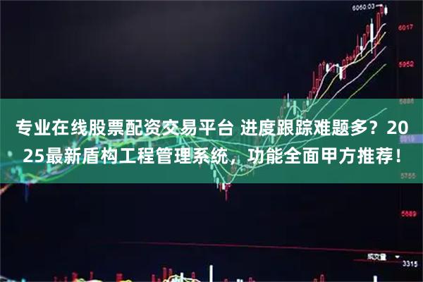 专业在线股票配资交易平台 进度跟踪难题多?2025最新盾构工程管理系统,功能全面甲方推荐!