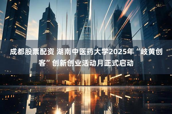 成都股票配资 湖南中医药大学2025年“岐黄创客”创新创业活动月正式启动
