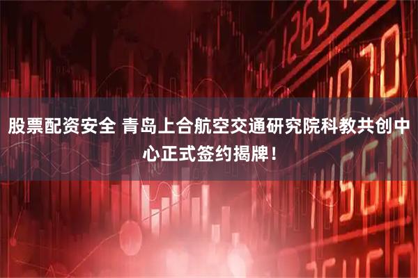 股票配资安全 青岛上合航空交通研究院科教共创中心正式签约揭牌！