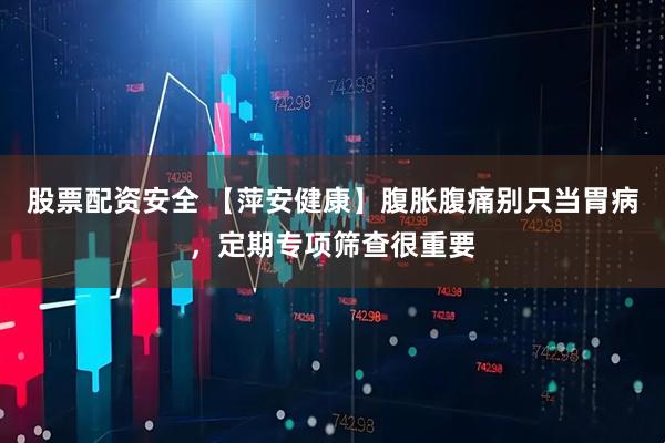 股票配资安全 【萍安健康】腹胀腹痛别只当胃病，定期专项筛查很重要