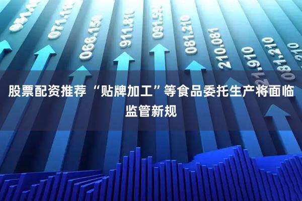 股票配资推荐 “贴牌加工”等食品委托生产将面临监管新规