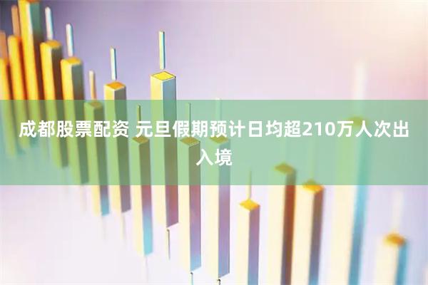 成都股票配资 元旦假期预计日均超210万人次出入境