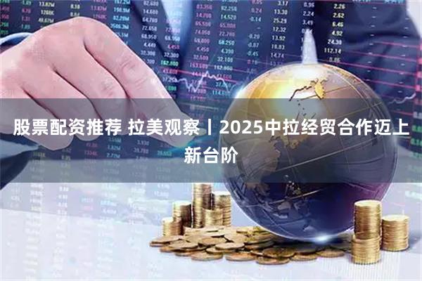 股票配资推荐 拉美观察丨2025中拉经贸合作迈上新台阶