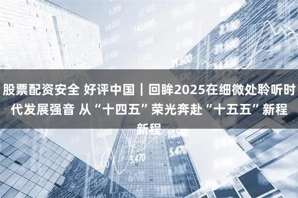 股票配资安全 好评中国｜回眸2025在细微处聆听时代发展强音 从“十四五”荣光奔赴“十五五”新程