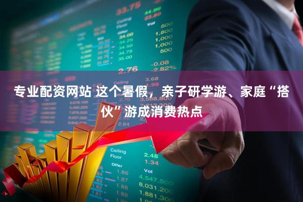 专业配资网站 这个暑假，亲子研学游、家庭“搭伙”游成消费热点
