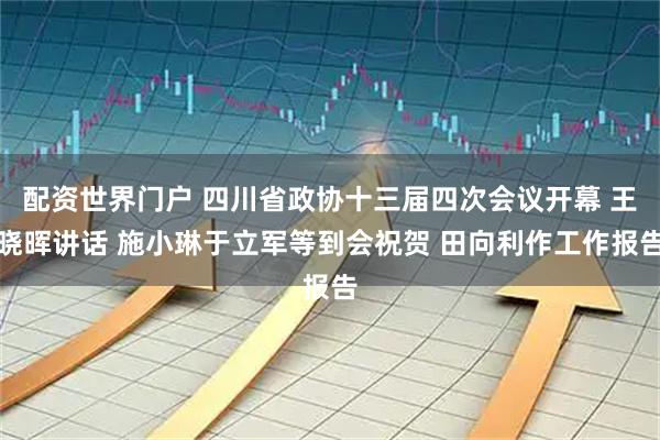 配资世界门户 四川省政协十三届四次会议开幕 王晓晖讲话 施小琳于立军等到会祝贺 田向利作工作报告