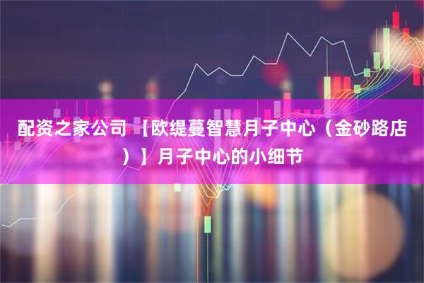 配资之家公司 【欧缇蔓智慧月子中心（金砂路店）】月子中心的小细节