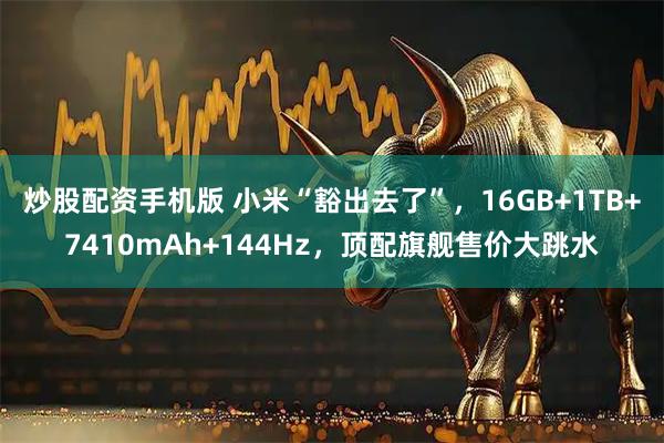 炒股配资手机版 小米“豁出去了”，16GB+1TB+7410mAh+144Hz，顶配旗舰售价大跳水