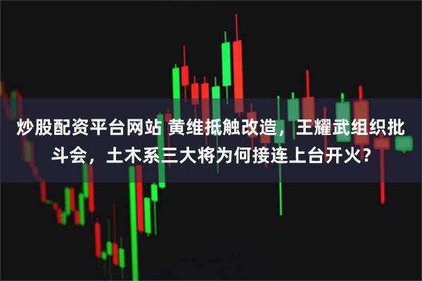 炒股配资平台网站 黄维抵触改造，王耀武组织批斗会，土木系三大将为何接连上台开火？