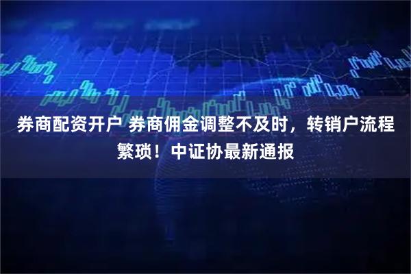 券商配资开户 券商佣金调整不及时，转销户流程繁琐！中证协最新通报