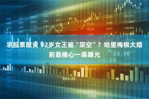 求股票配资 92岁女王被“架空”？哈里梅根大婚前最痛心一幕曝光