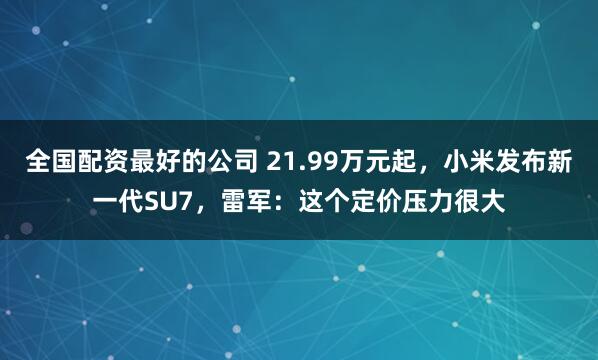 全国配资最好的公司 21.99万元起，小米发布新一代SU7，雷军：这个定价压力很大