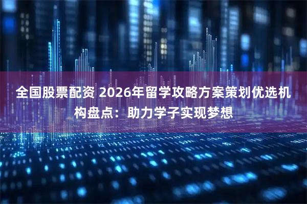 全国股票配资 2026年留学攻略方案策划优选机构盘点：助力学子实现梦想