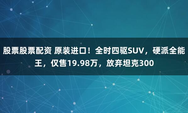 股票股票配资 原装进口！全时四驱SUV，硬派全能王，仅售19.98万，放弃坦克300