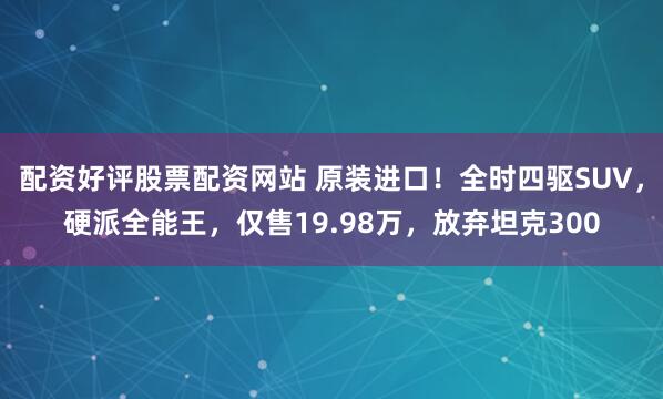 配资好评股票配资网站 原装进口！全时四驱SUV，硬派全能王，仅售19.98万，放弃坦克300