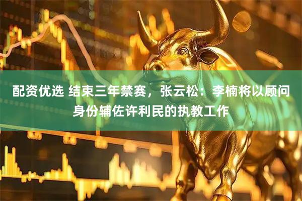 配资优选 结束三年禁赛，张云松：李楠将以顾问身份辅佐许利民的执教工作