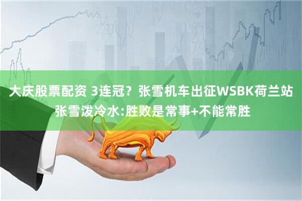大庆股票配资 3连冠？张雪机车出征WSBK荷兰站 张雪泼冷水:胜败是常事+不能常胜