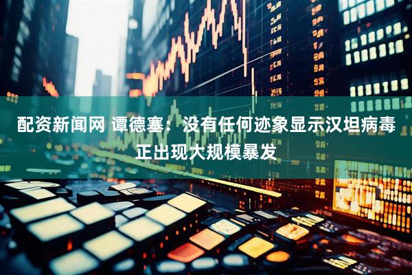 配资新闻网 谭德塞：没有任何迹象显示汉坦病毒正出现大规模暴发