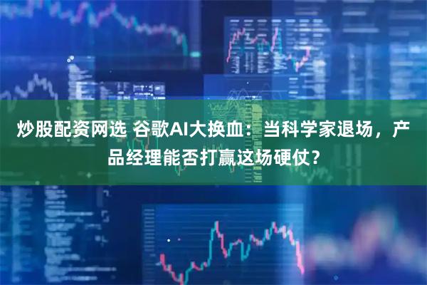 炒股配资网选 谷歌AI大换血：当科学家退场，产品经理能否打赢这场硬仗？